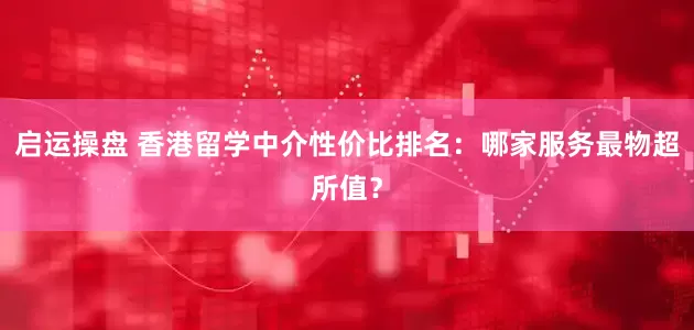 启运操盘 香港留学中介性价比排名：哪家服务最物超所值？