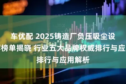 车优配 2025铸造厂负压吸尘设备推荐榜单揭晓 行业五大品牌权威排行与应用解析