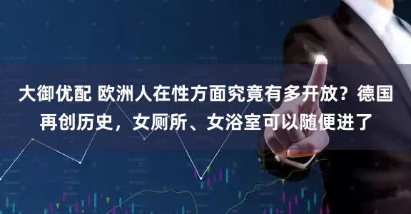 大御优配 欧洲人在性方面究竟有多开放？德国再创历史，女厕所、女浴室可以随便进了