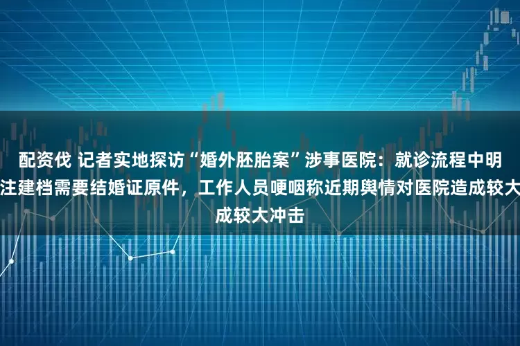 配资伐 记者实地探访“婚外胚胎案”涉事医院：就诊流程中明确标注建档需要结婚证原件，工作人员哽咽称近期舆情对医院造成较大冲击