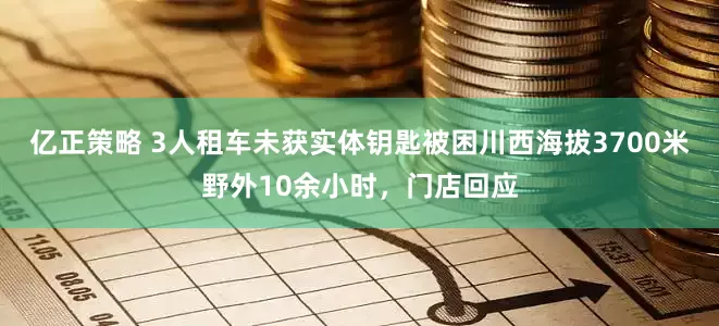 亿正策略 3人租车未获实体钥匙被困川西海拔3700米野外10余小时，门店回应